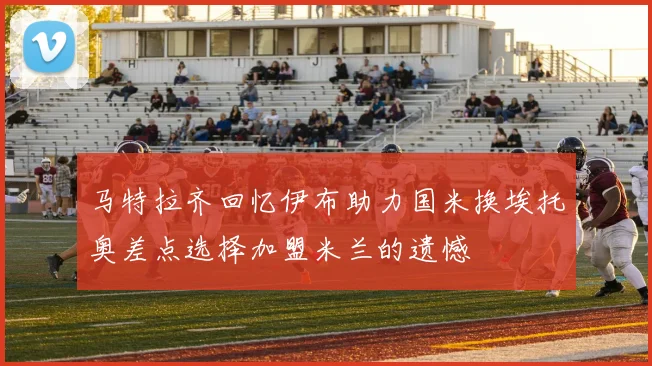 马特拉齐回忆伊布助力国米换埃托奥差点选择加盟米兰的遗憾