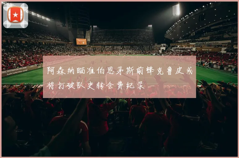 阿森纳瞄准伯恩茅斯前锋克鲁皮或将打破队史转会费纪录