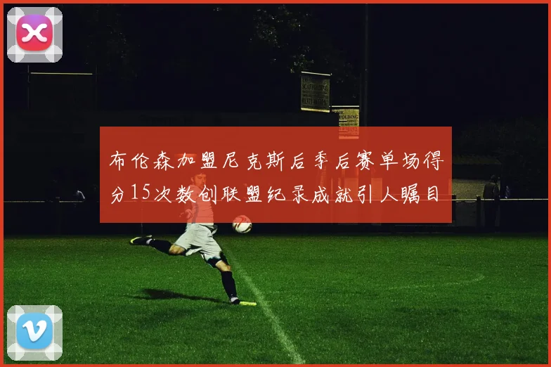 布伦森加盟尼克斯后季后赛单场得分15次数创联盟纪录成就引人瞩目