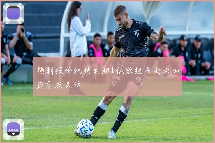热刺报价托纳利超1亿欧纽卡尚未回应引发关注