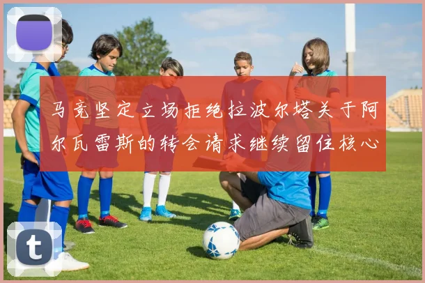 马竞坚定立场拒绝拉波尔塔关于阿尔瓦雷斯的转会请求继续留住核心球员