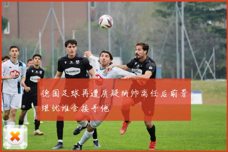 德国足球再遭质疑纳帅离任后前景堪忧谁会接手他