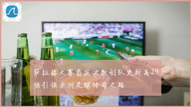 萨拉赫大赛首发次数创队史新高29场引领非洲足球传奇之路