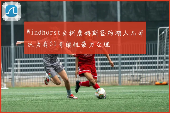Windhorst分析詹姆斯签约湖人几率认为有51可能性最为合理