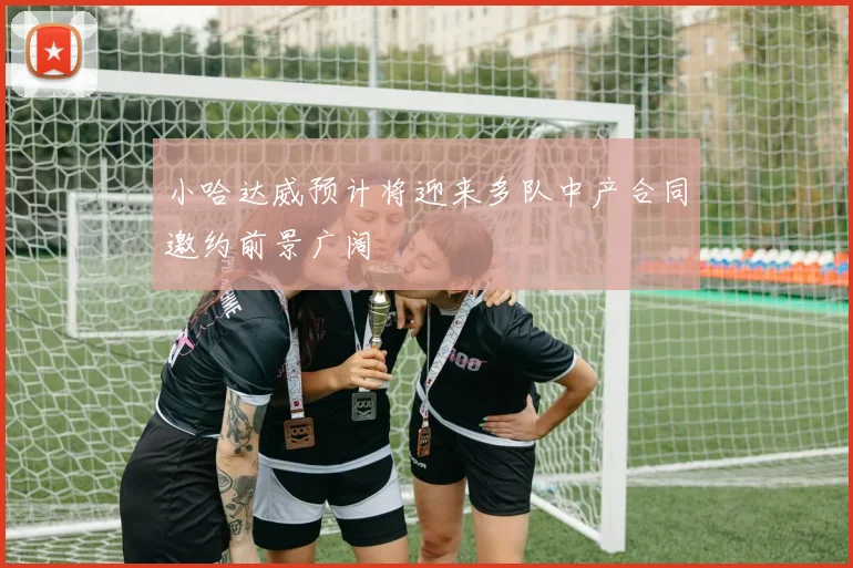 小哈达威预计将迎来多队中产合同邀约前景广阔