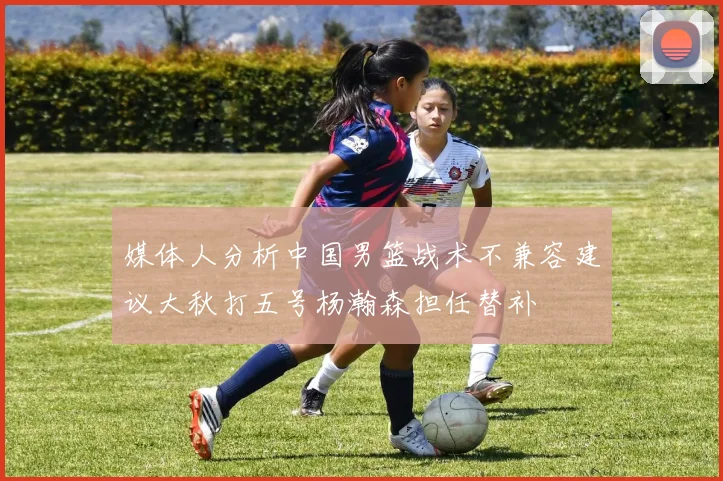 媒体人分析中国男篮战术不兼容建议大秋打五号杨瀚森担任替补