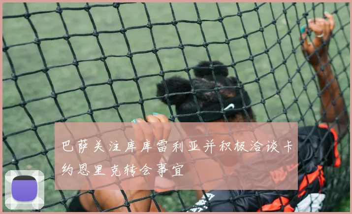 巴萨关注库库雷利亚并积极洽谈卡约恩里克转会事宜