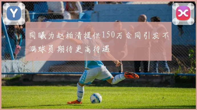同曦为赵柏清提供150万合同引发不满球员期待更高待遇