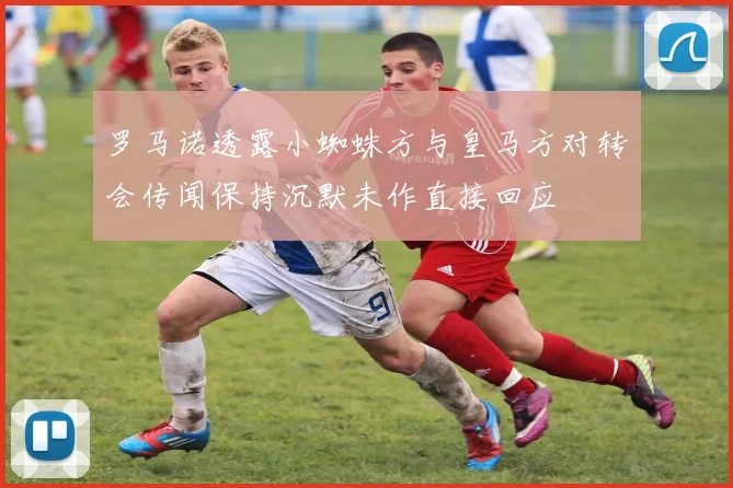 罗马诺透露小蜘蛛方与皇马方对转会传闻保持沉默未作直接回应