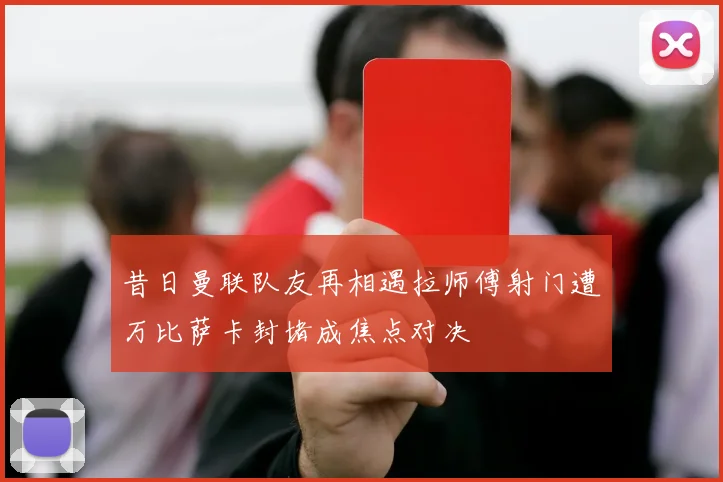 昔日曼联队友再相遇拉师傅射门遭万比萨卡封堵成焦点对决