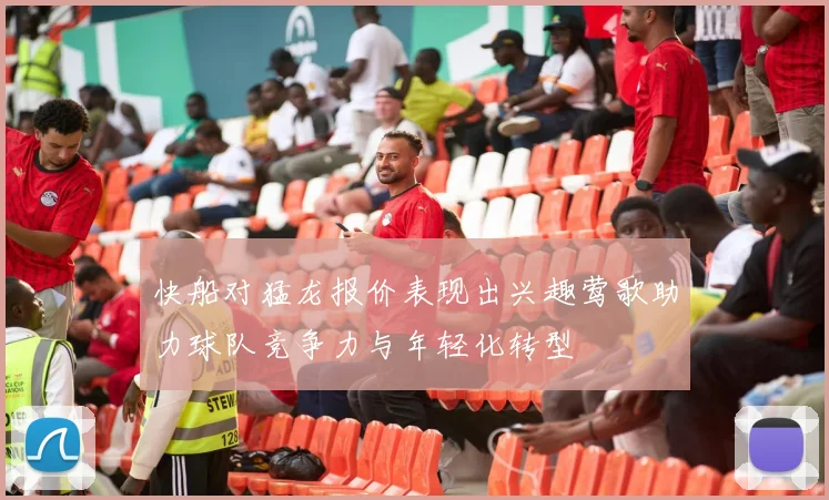快船对猛龙报价表现出兴趣莺歌助力球队竞争力与年轻化转型