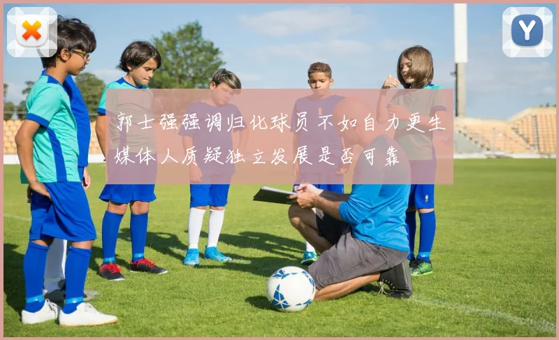 郭士强强调归化球员不如自力更生媒体人质疑独立发展是否可靠