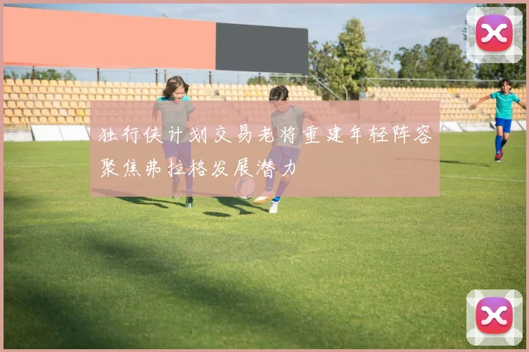 独行侠计划交易老将重建年轻阵容聚焦弗拉格发展潜力