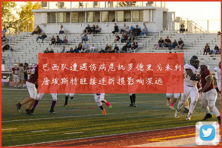 巴西队遭遇伤病危机罗德里戈米利唐埃斯特旺接连折损影响深远