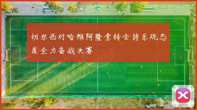 切尔西对哈维阿隆索转会持乐观态度全力备战决赛