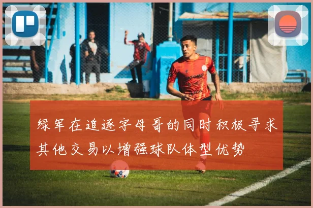绿军在追逐字母哥的同时积极寻求其他交易以增强球队体型优势