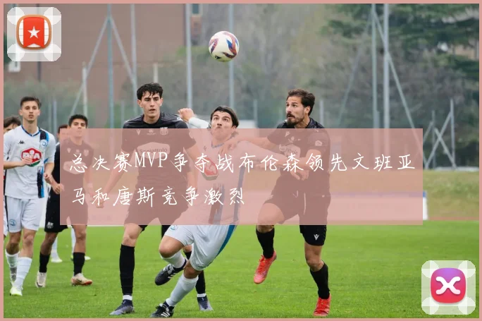总决赛MVP争夺战布伦森领先文班亚马和唐斯竞争激烈