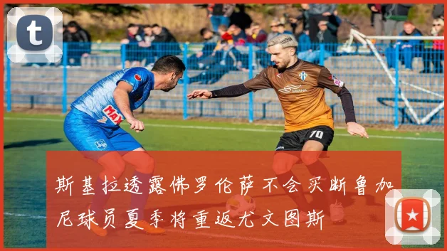 斯基拉透露佛罗伦萨不会买断鲁加尼球员夏季将重返尤文图斯