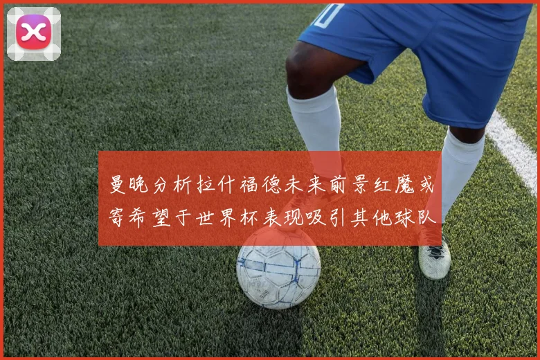 曼晚分析拉什福德未来前景红魔或寄希望于世界杯表现吸引其他球队