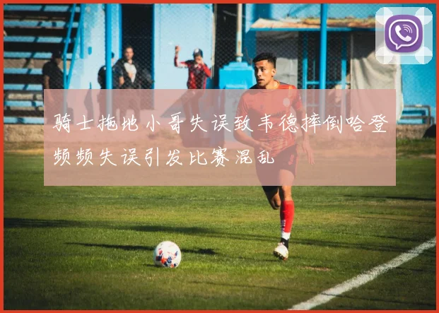 骑士拖地小哥失误致韦德摔倒哈登频频失误引发比赛混乱